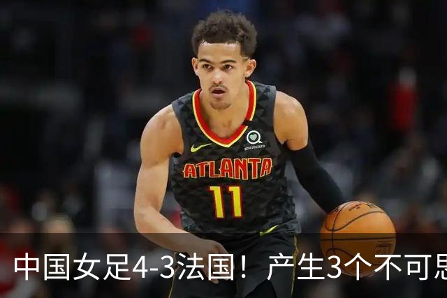 中国女足4-3法国！产生3个不可思议 爆冷巴西有戏 1/4决赛时间确定