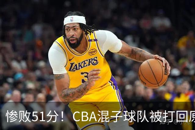 惨败51分！CBA混子球队被打回原形，他上场19分钟，0分0板0助+4犯规3失误
