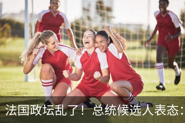 法国政坛乱了！总统候选人表态：台属于中国，拒绝盲目跟从美国